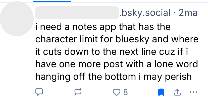 A bluesky user says: "I need a notes app that has the character limit for bluesky and where it cuts down to the next line cuz if I have one more post with a lone word hanging off the bottom I may perish"
