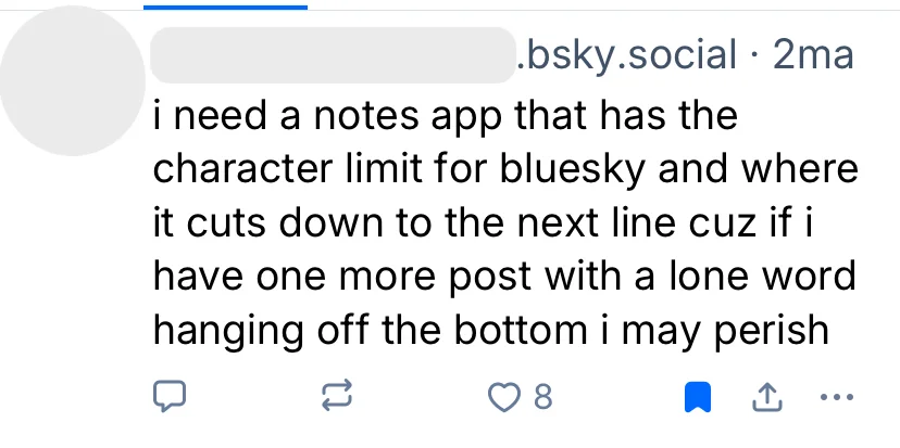 A bluesky user says: "I need a notes app that has the character limit for bluesky and where it cuts down to the next line cuz if I have one more post with a lone word hanging off the bottom I may perish"